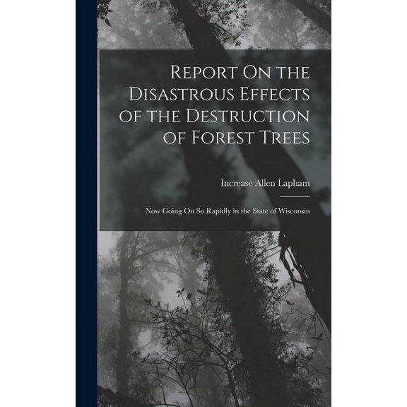 Report On the Disastrous Effects of the Destruction of Forest Trees: Now Going On So Rapidly in the State of Wisconsin (Hardcover)