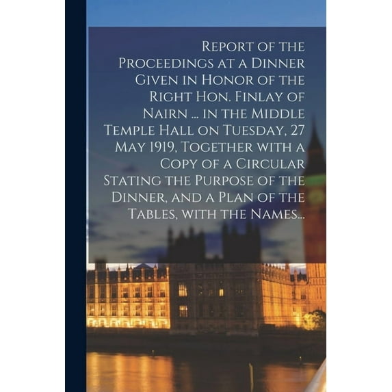 Report of the Proceedings at a Dinner Given in Honor of the Right Hon. Finlay of Nairn ... in the Middle Temple Hall on Tuesday, 27 May 1919, Together With a Copy of a Circular Stating the Purpose of the Dinner, and a Plan of the Tables, With the Names... (Paperback)