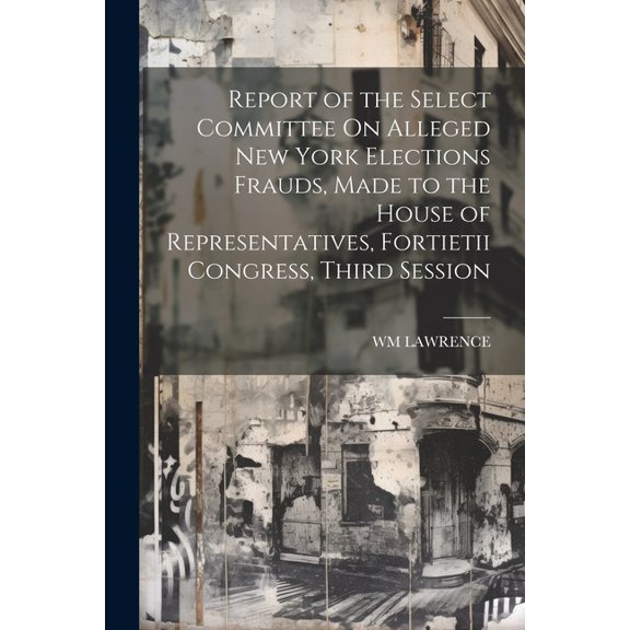 Report of the Select Committee On Alleged New York Elections Frauds, Made to the House of Representatives, Fortietii Congress, Third Session (Paperback)