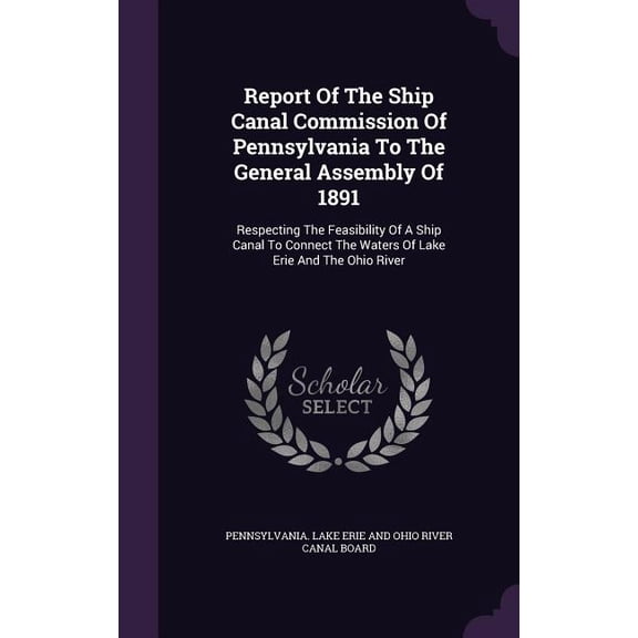Report Of The Ship Canal Commission Of Pennsylvania To The General Assembly Of 1891 : Respecting The Feasibility Of A Ship Canal To Connect The Waters Of Lake Erie And The Ohio River (Hardcover)