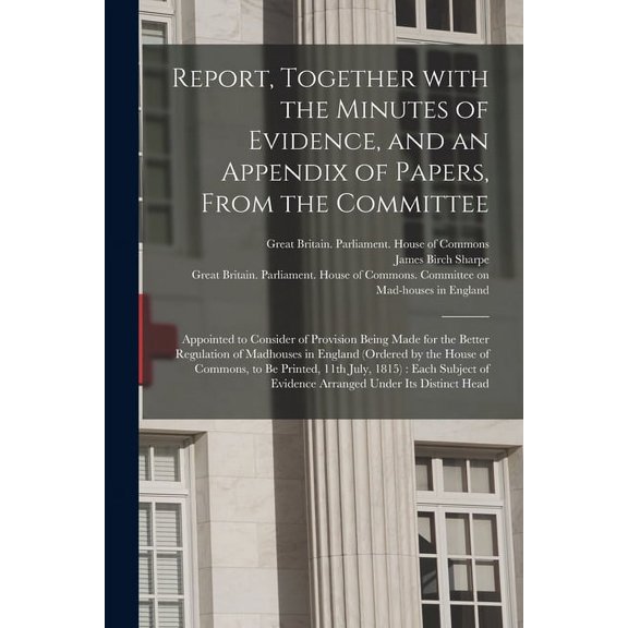 Report, Together With the Minutes of Evidence, and an Appendix of Papers, From the Committee: Appointed to Consider of Provision Being Made for the Better Regulation of Madhouses in England (ordered b