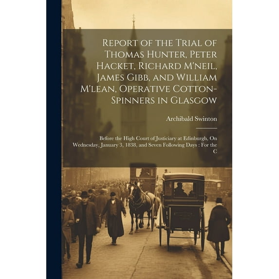 Report of the Trial of Thomas Hunter, Peter Hacket, Richard M'neil, James Gibb, and William M'lean, Operative Cotton-Spinners in Glasgow: Before the High Court of Justiciary at Edinburgh, On Wednesday