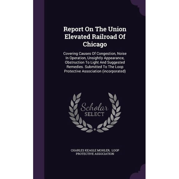 Report On The Union Elevated Railroad Of Chicago : Covering Causes Of Congestion, Noise In Operation, Unsightly Appearance, Obstruction To Light And Suggested Remedies. Submitted To The Loop Protective Association (incorporated) (Hardcover)