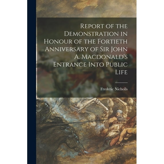 Report of the Demonstration in Honour of the Fortieth Anniversary of Sir John A. Macdonald's Entrance Into Public Life (Paperback)