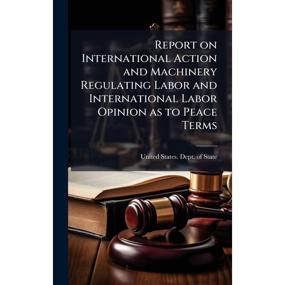 Report on International Action and Machinery Regulating Labor and International Labor Opinion as to Peace Terms, (Hardcover)
