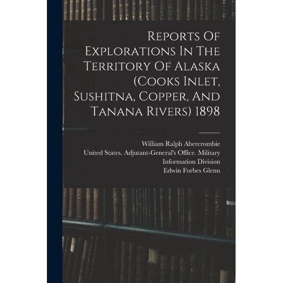 Reports Of Explorations In The Territory Of Alaska (cooks Inlet, Sushitna, Copper, And Tanana Rivers) 1898, (Paperback)