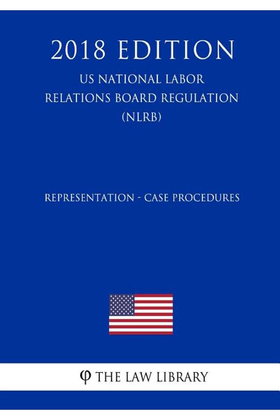Representation - Case Procedures (Us National Labor Relations Board Regulation) (Nlrb) (2018 Edition)