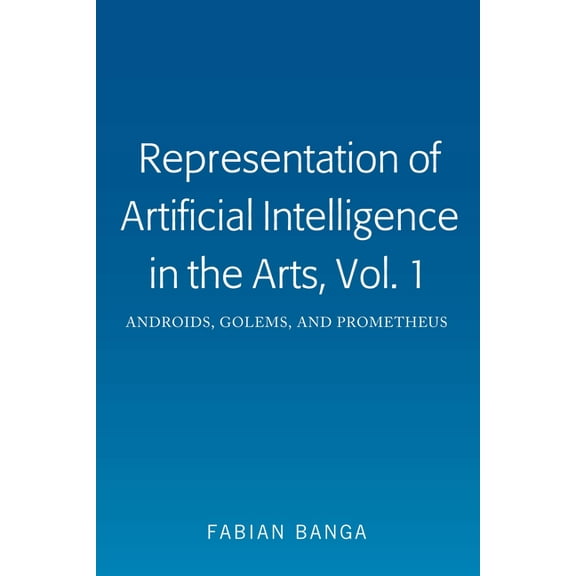 Representation of Artificial Intelligence in the Arts, Vol. 1: Androids, Golems, and Prometheus, (Hardcover)