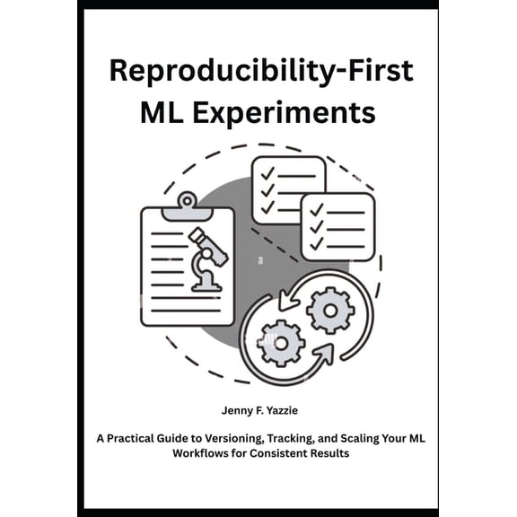 Reproducibility-First ML Experiments: A Practical Guide to Versioning, Tracking, and Scaling Your ML Workflows for Consi, (Paperback)