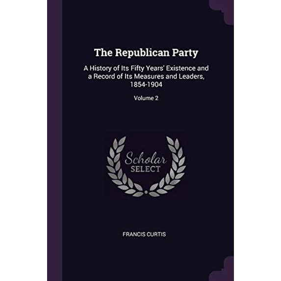 The Republican Party: A History of Its Fifty Years Existence and a Record of Its Measures and Leaders, 1854-1904; Volume 2 Paperback 1377891615 9781377891613 Francis Curtis