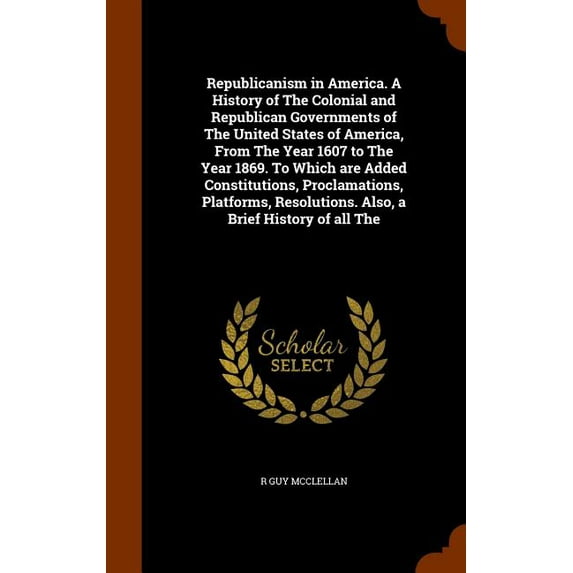 Republicanism in America. A History of The Colonial and Republican Governments of The United States of America, From The Year 1607 to The Year 1869. To Which are Added Constitutions, Proclamations, Platforms, Resolutions. Also, a Brief History of all The (Hardcover)