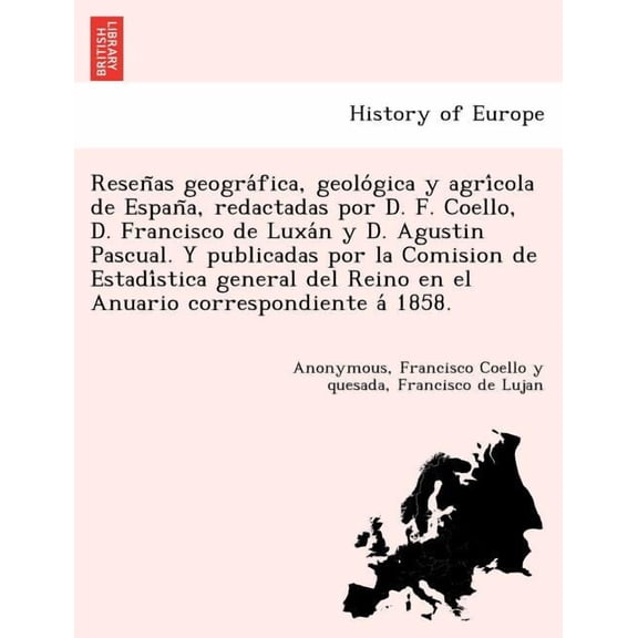 Resen as Geogra Fica, Geolo Gica y Agri Cola de Espan A, Redactadas Por D. F. Coello, D. Francisco de Luxa N y D. Agustin Pascual. y Publicadas Por La Comision de Estadi Stica General del Reino En El Anuario Correspondiente a 1858.