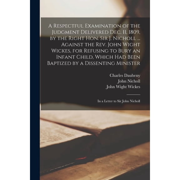 A Respectful Examination of the Judgment Delivered Dec. 11, 1809, by the Right Hon. Sir J. Nicholl ... Against the Rev. John Wight Wickes, for Refusing to Bury an Infant Child, Which Had Been Baptized