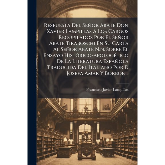 Respuesta Del Seor Abate Don Xavier Lampillas A Los Cargos Recopilados Por El Seor Abate Tiraboschi En Su Carta Al Seor Abate N.n. Sobre El Ensayo Histrico-apologtico De La Literatura Espaola Traducida Del Italiano Por D Josefa Amar Y Borbn... (Paperback)