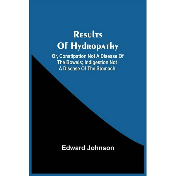 Results Of Hydropathy; Or, Constipation Not A Disease Of The Bowels; Indigestion Not A Disease Of The Stomach, (Paperback)