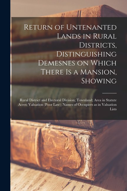Return of Untenanted Lands in Rural Districts, Distinguishing Demesnes on Which There is a Mansion, Showing : Rural District and Electoral Division; Townland; Area in Statute Acres; Valuation (Poor Law); Names of Occupiers as in Valuation Lists (Paperback)