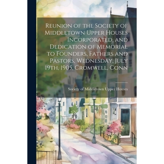 Reunion of the Society of Middletown Upper Houses Incorporated, and Dedication of Memorial to Founders, Fathers and Pastors, Wednesday, July 19th, 1905, Cromwell, Conn (Paperback)