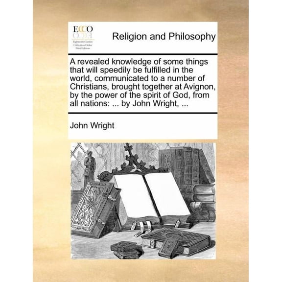 A Revealed Knowledge of Some Things That Will Speedily Be Fulfilled in the World, Communicated to a Number of Christians, Brought Together at Avignon, By the Power of the Spirit of God, From All Nations : ... By John Wright, ... (Paperback)