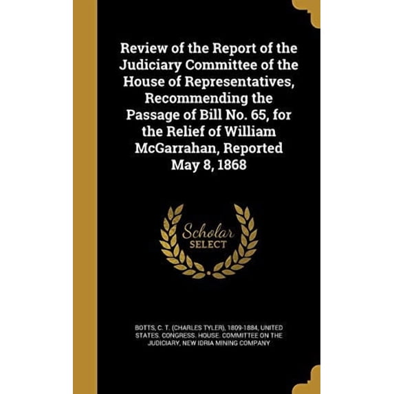 Review of the Report of the Judiciary Committee of the House of Representatives, Recommending the Passage of Bill No. 65, for the Relief of William McGarrahan, Reported May 8, 1868 (Hardcover)
