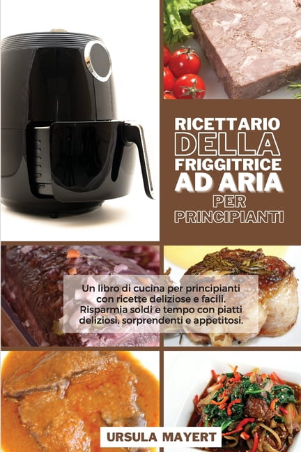 Ricettario della Friggitrice ad Aria per Principianti: Un libro di cucina per principianti con ricette deliziose e facili. Risparmia soldi e tempo con piatti deliziosi, sorprendenti e appetitosi (Air