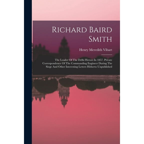 Richard Baird Smith: The Leader Of The Delhi Heroes In 1857. Private Correspondence Of The Commanding Engineer During The Siege And Other Interesting Letters Hitherto Unpublished (Paperback)