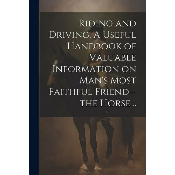 Riding and Driving. A Useful Handbook of Valuable Information on Man's Most Faithful Friend--the Horse .. (Paperback)