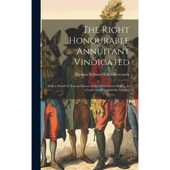 The Right Honourable Annuitant Vindicated : With a Word Or Two in Favour of the Other Great Man, ... in a Letter to a Friend in the Country (Hardcover)