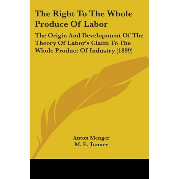 The Right To The Whole Produce Of Labor : The Origin And Development Of The Theory Of Labor's Claim To The Whole Product Of Industry (1899) (Paperback)