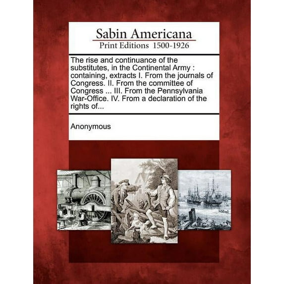 The Rise and Continuance of the Substitutes, in the Continental Army: Containing, Extracts I. From the Journals of Congress. II. From the Committee of Congress… III. From the Pennsylvania War-Office. IV. From a Declaration of the Rights of…. (Paperback)
