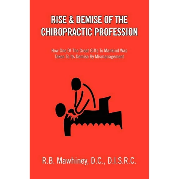 Rise & Demise of the Chiropractic Profession : How One of the Great Gifts to Mankind Was Taken to Its Demise by Mismanagement
