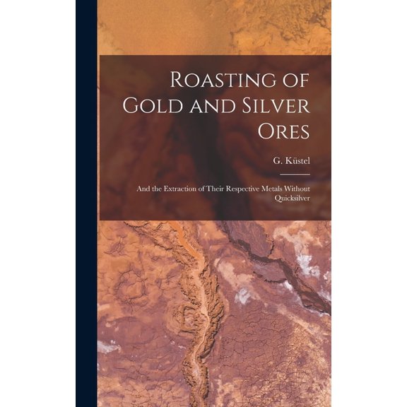 Roasting of Gold and Silver Ores: And the Extraction of Their Respective Metals Without Quicksilver, (Hardcover)