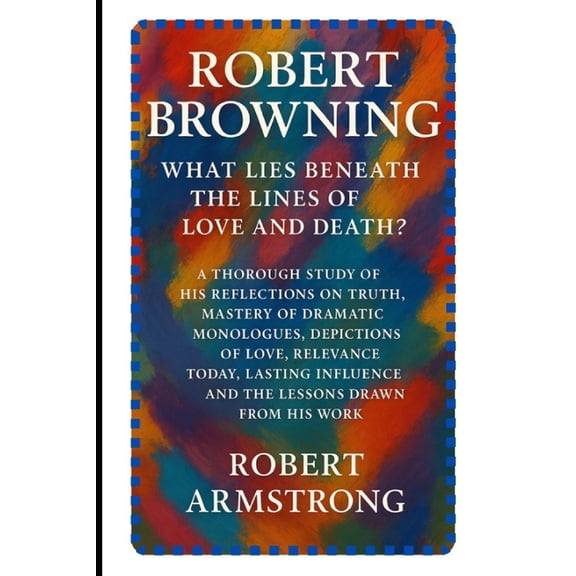 Robert Browning: What Lies Beneath the Lines of Love and Death?: A Thorough Study of His Reflections on Truth, Mastery o, (Paperback)