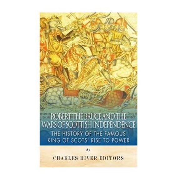 Robert the Bruce and the Wars of Scottish Independence: The History of the Famous King of Scots' Rise to Power