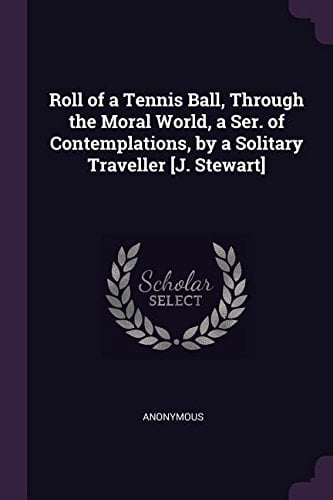 Roll of a Tennis Ball, Through the Moral World, a Ser. of Contemplations, by a Solitary Traveller [J. Stewart] Paperback 1377419967 9781377419961 Anonymous