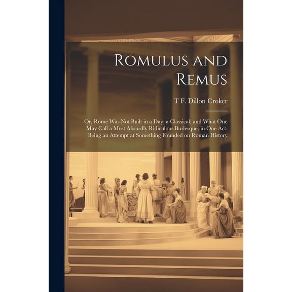 Romulus and Remus; or, Rome was not Built in a day; a Classical, and What one may Call a Most Absurdly Ridiculous Burlesque, in one act. Being an Attempt at Something Founded on Roman History (Paperba