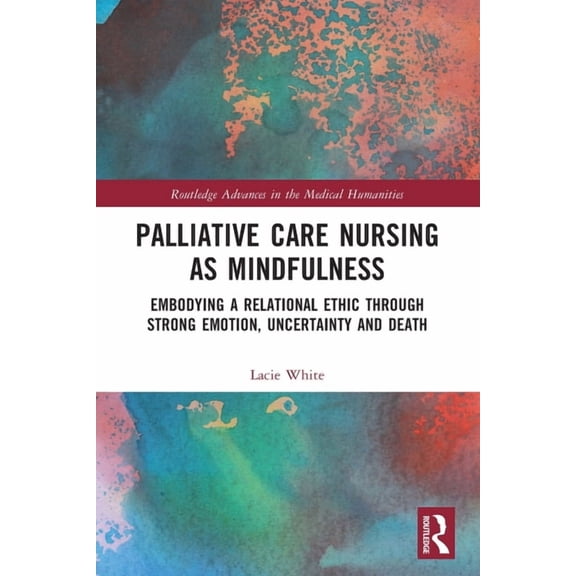 Routledge Advances in the Medical Humani Palliative Care Nursing as Mindfulness: Embodying a Relational Ethic Through Strong Emotion, Uncertainty and Death, (Paperback)