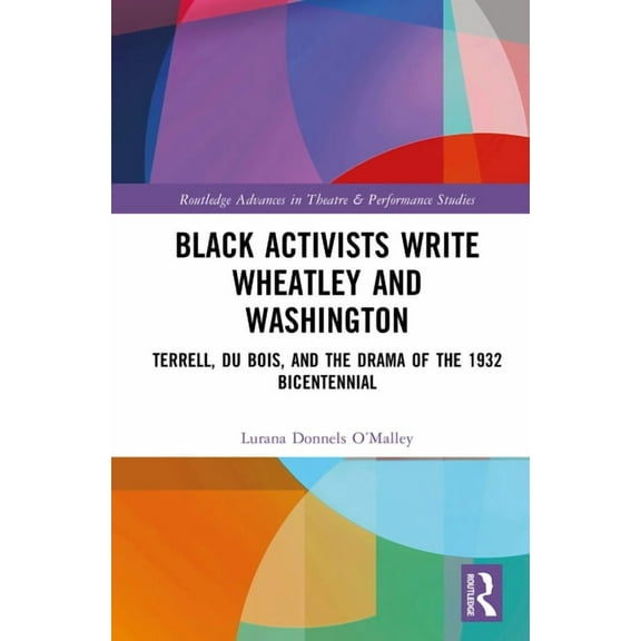 Routledge Advances in Theatre & Perf Black Activists Write Wheatley and Washington: Terrell, Du Bois, and the Drama of the 1932 Bicentennial, (Hardcover)