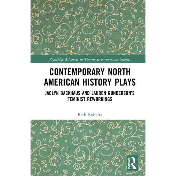 Routledge Advances in Theatre & Performa Contemporary North American History Plays: Jaclyn Backhaus and Lauren Gunderson's Feminist Reworkings, (Hardcover)