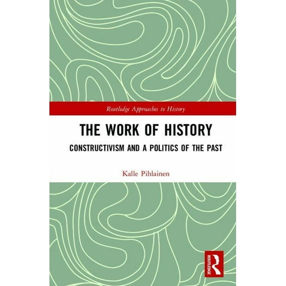 Routledge Approaches to History The Work of History: Constructivism and a Politics of the Past, Book 22, (Hardcover)