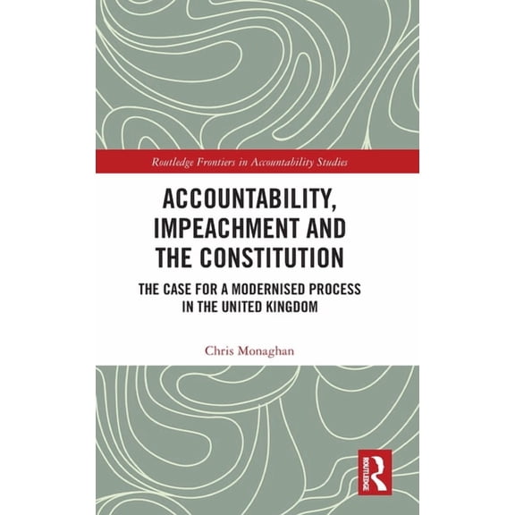 Routledge Frontiers in Accountability St Accountability, Impeachment and the Constitution: The Case for a Modernised Process in the United Kingdom, (Hardcover)