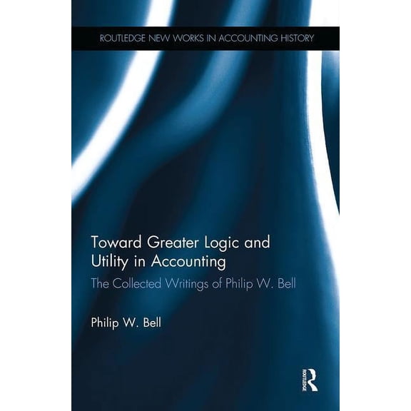 Routledge New Works in Accounting Histor Toward Greater Logic and Utility in Accounting: The Collected Writings of Philip W. Bell, (Paperback)