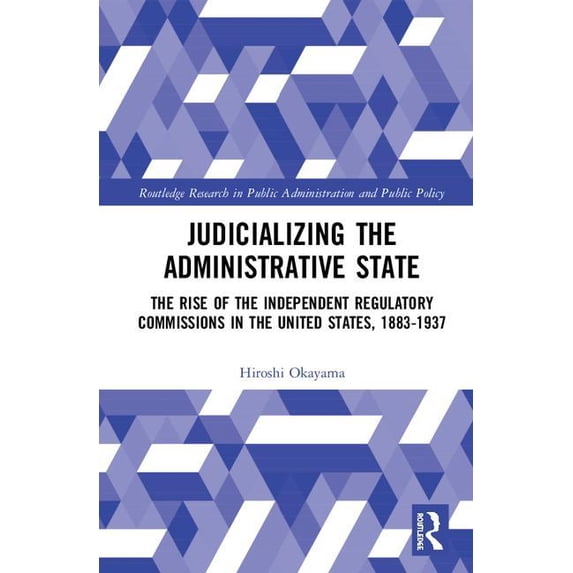 Routledge Research in Public Administrat Judicializing the Administrative State: The Rise of the Independent Regulatory Commissions in the United States, 1883-19, (Hardcover)