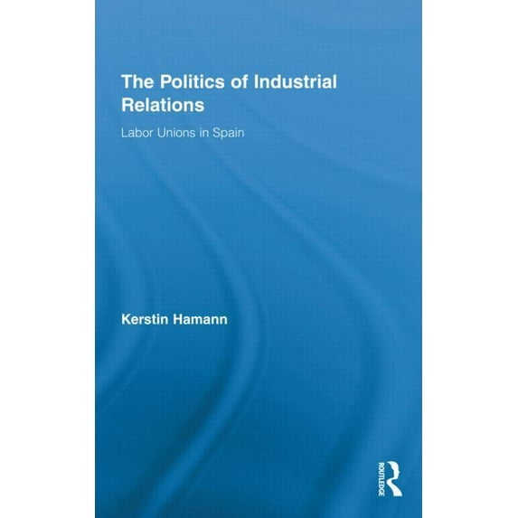 Routledge Research in Employment Relatio The Politics of Industrial Relations: Labor Unions in Spain, (Hardcover)