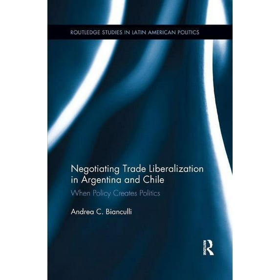 Routledge Studies in Latin American Poli Negotiating Trade Liberalization in Argentina and Chile: When Policy creates Politics, (Paperback)