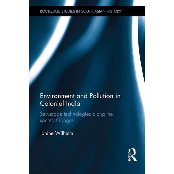 Routledge Studies in South Asian History Environment and Pollution in Colonial India: Sewerage Technologies along the Sacred Ganges, (Hardcover)