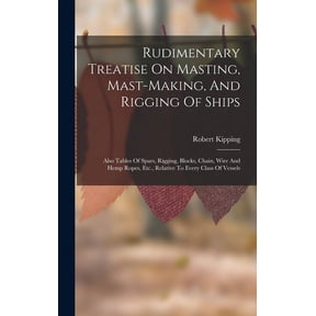Rudimentary Treatise On Masting, Mast-making, And Rigging Of Ships: Also Tables Of Spars, Rigging, Blocks, Chain, Wire And Hemp Ropes, Etc., Relative To Every Class Of Vessels (Hardcover)