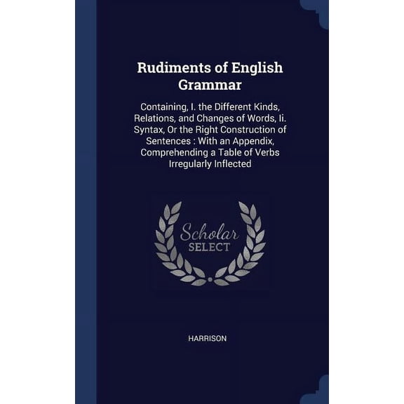 Rudiments of English Grammar: Containing, I. the Different Kinds, Relations, and Changes of Words, Ii. Syntax, Or the Right Construction of Sentences: With an Appendix, Comprehending a Table of Verbs