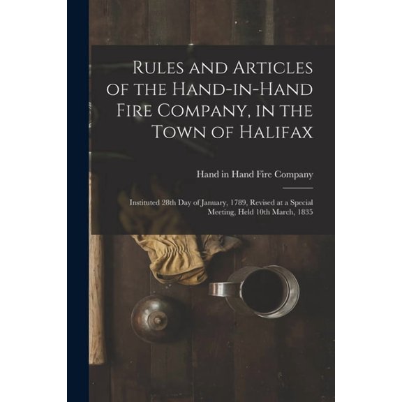 Rules and Articles of the Hand-in-Hand Fire Company, in the Town of Halifax [microform]: Instituted 28th Day of January, 1789, Revised at a Special Meeting, Held 10th March, 1835 Paperback Hand in H