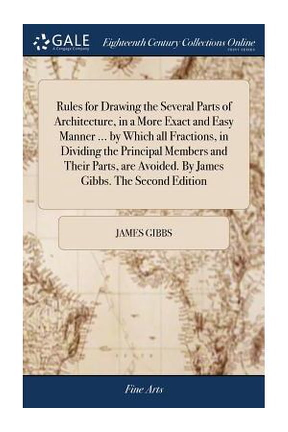 Rules for Drawing the Several Parts of Architecture, in a More Exact and Easy Manner ... by Which all Fractions, in Dividing the Principal Members and Their Parts, are Avoided. By James Gibbs. The Sec