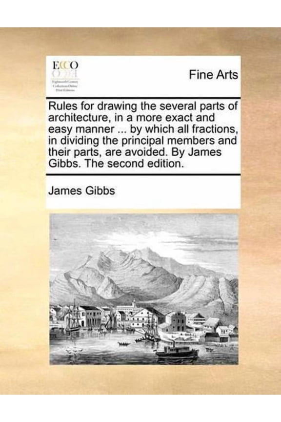 Rules for Drawing the Several Parts of Architecture, in a More Exact and Easy Manner ... by Which All Fractions, in Dividing the Principal Members and Their Parts, Are Avoided. by James Gibbs. the Sec